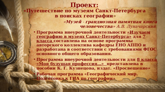 Проект:  «Путешествие по музеям Санкт-Петербурга  в поисках географии » « Музей - грандиозная памятная книга человечества » А.В. Луначарский . Программа внеурочной деятельности «Изучаем географию в музеях Санкт-Петербурга» для 7 класса составлена на основе программы авторского коллектива кафедры ЕНО АППО и разработана в соответствии с требованиями ФГОС основного общего образования. Программа внеурочной деятельности для 8 класса  «Моя будущая профессия…» представлена в пособии К. Г. Кузнецова, издат. «Просвещение» Рабочая программа «Географический мир. Подготовка к ГИА по географии» 