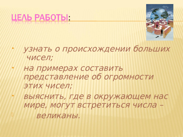узнать о происхождении больших чисел; на примерах составить представление об огромности этих чисел; выяснить, где в окружающем нас мире, могут встретиться числа –  великаны.  