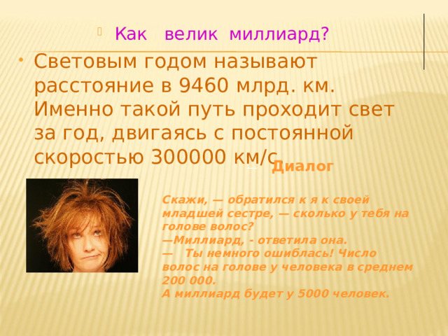 Как велик миллиард? Световым годом называют расстояние в 9460 млрд. км. Именно такой путь проходит свет за год, двигаясь с постоянной скоростью 300000 км/с .   —     Диалог  Скажи, — обратился к я к своей младшей сестре, — сколько у тебя на голове волос? — Миллиард, - ответила она. —   Ты немного ошиблась! Число волос на голове у человека в среднем 200 000. А миллиард будет у 5000 человек. 