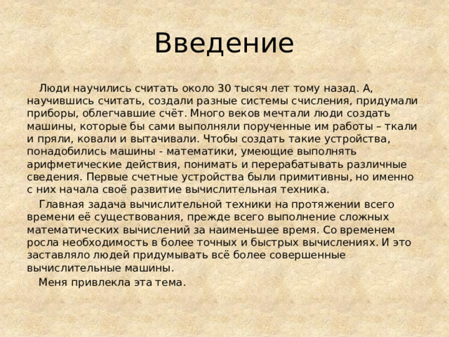 Введение  Люди научились считать около 30 тысяч лет тому назад. А, научившись считать, создали разные системы счисления, придумали приборы, облегчавшие счёт. Много веков мечтали люди создать машины, которые бы сами выполняли порученные им работы – ткали и пряли, ковали и вытачивали. Чтобы создать такие устройства, понадобились машины - математики, умеющие выполнять арифметические действия, понимать и перерабатывать различные сведения. Первые счетные устройства были примитивны, но именно с них начала своё развитие вычислительная техника.  Главная задача вычислительной техники на протяжении всего времени её существования, прежде всего выполнение сложных математических вычислений за наименьшее время. Со временем росла необходимость в более точных и быстрых вычислениях. И это заставляло людей придумывать всё более совершенные вычислительные машины.  Меня привлекла эта тема. 
