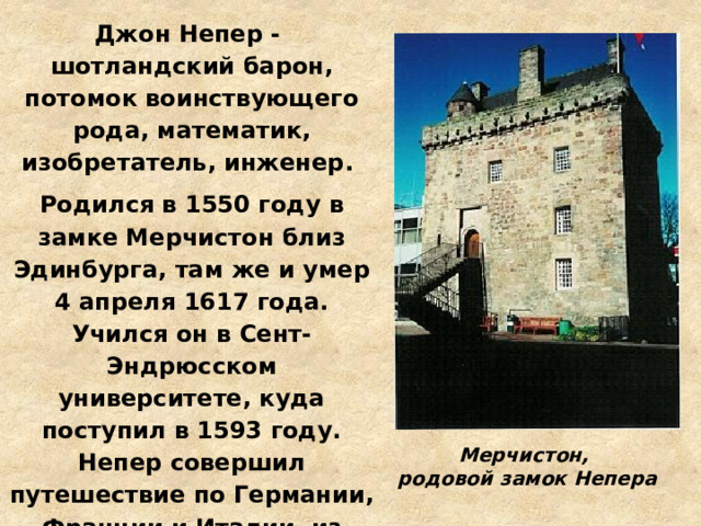 Джон Непер - шотландский барон, потомок воинствующего рода, математик, изобретатель, инженер. Родился в 1550 году в замке Мерчистон близ Эдинбурга, там же и умер 4 апреля 1617 года. Учился он в Сент-Эндрюсском университете, куда поступил в 1593 году. Непер совершил путешествие по Германии, Франции и Италии, из которого вернулся на родину в 1571 году. Поселившись в своём родном замке, он уже никогда не оставлял Шотландии. Мерчистон, родовой замок Непера 