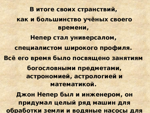 В итоге своих странствий, как и большинство учёных своего времени, Непер стал универсалом, специалистом широкого профиля. Всё его время было посвящено занятиям богословными предметами, астрономией, астрологией и математикой. Джон Непер был и инженером, он придумал целый ряд машин для обработки земли и водяные насосы для орошения. А еще он сделал несколько «секретных» изобретений. 