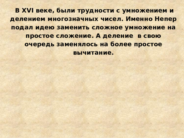  В XVI веке, были трудности с умножением и делением многозначных чисел. Именно Непер подал идею заменить сложное умножение на простое сложение. А деление в свою очередь заменялось на более простое вычитание. 