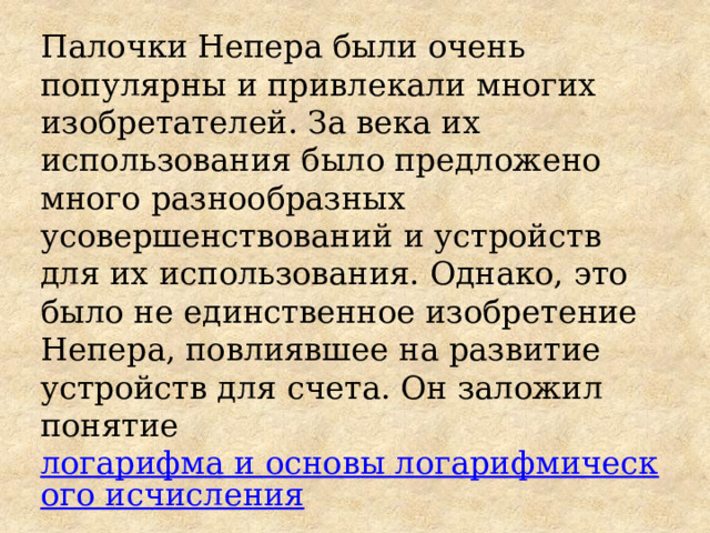 Палочки Непера были очень популярны и привлекали многих изобретателей. За века их использования было предложено много разнообразных усовершенствований и устройств для их использования. Однако, это было не единственное изобретение Непера, повлиявшее на развитие устройств для счета. Он заложил понятие  логарифма и основы логарифмического исчисления 
