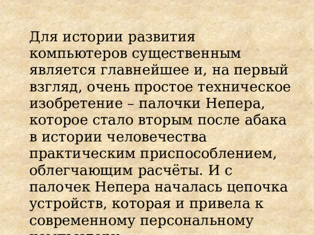 Для истории развития компьютеров существенным является главнейшее и, на первый взгляд, очень простое техническое изобретение – палочки Непера, которое стало вторым после абака в истории человечества практическим приспособлением, облегчающим расчёты. И с палочек Непера началась цепочка устройств, которая и привела к современному персональному компьютеру . 
