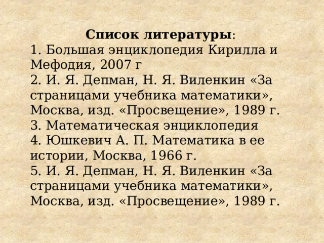 Список литературы : 1. Большая энциклопедия Кирилла и Мефодия, 2007 г 2. И. Я. Депман, Н. Я. Виленкин «За страницами учебника математики», Москва, изд. «Просвещение», 1989 г. 3. Математическая энциклопедия 4. Юшкевич А. П. Математика в ее истории, Москва, 1966 г. 5. И. Я. Депман, Н. Я. Виленкин «За страницами учебника математики», Москва, изд. «Просвещение», 1989 г. 