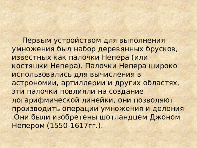   Первым устройством для выполнения умножения был набор деревянных брусков, известных как палочки Непера (или костяшки Непера). Палочки Непера широко использовались для вычисления в астрономии, артиллерии и других областях, эти палочки повлияли на создание логарифмической линейки, они позволяют производить операции умножения и деления .Они были изобретены шотландцем Джоном Непером (1550-1617гг.). 