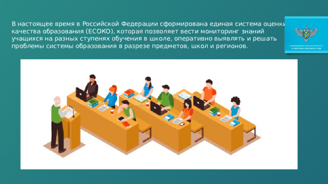 В настоящее время в Российской Федерации сформирована единая система оценки качества образования (ЕСОКО), которая позволяет вести мониторинг знаний учащихся на разных ступенях обучения в школе, оперативно выявлять и решать проблемы системы образования в разрезе предметов, школ и регионов. 