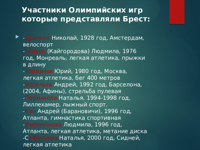 Участники Олимпийских игр которые представляли Брест:   - Дранько Николай, 1928 год, Амстердам, велоспорт  - Борсук (Кайгородова) Людмила, 1976 год, Монреаль, легкая атлетика, прыжки в длину  - Черванев Юрий, 1980 год, Москва,  легкая атлетика, бег 400 метров  - Васильев Андрей, 1992 год, Барселона, (2004, Афины), стрельба пулевая  - Пермякова Наталья, 1994-1998 год, Лиллехамер, лыжный спорт.  - Кан Андрей (Барановичи), 1996 год, Атланта, гимнастика спортивная  - Филимонова Людмила, 1996 год, Атланта, легкая атлетика, метание диска  -С афронова Наталья, 2000 год, Сидней, легкая атлетика   