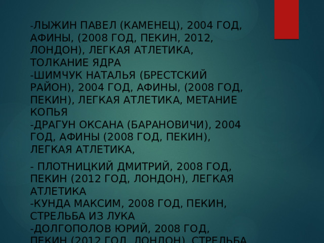     - Лыжин Павел (Каменец), 2004 год, Афины, (2008 год, Пекин, 2012, Лондон), легкая атлетика, толкание ядра  -Шимчук Наталья (Брестский район), 2004 год, Афины, (2008 год, Пекин), легкая атлетика, метание копья  -Драгун Оксана (Барановичи), 2004 год, Афины (2008 год, Пекин), легкая атлетика, - Плотницкий Дмитрий, 2008 год, Пекин (2012 год, Лондон), легкая атлетика  -Кунда Максим, 2008 год, Пекин, стрельба из лука  -Долгополов Юрий, 2008 год, Пекин (2012 год, Лондон), стрельба пулевая  -Буйкевич Александр, 2008 год, Пекин (2012 год, Лондон), фехтование   