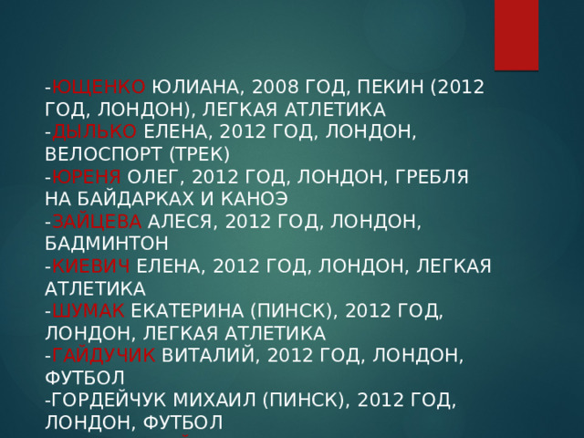 - Ющенко Юлиана, 2008 год, Пекин (2012 год, Лондон), легкая атлетика  - Дылько Елена, 2012 год, Лондон, велоспорт (трек)  - Юреня Олег, 2012 год, Лондон, гребля на байдарках и каноэ  - Зайцева Алеся, 2012 год, Лондон, бадминтон  - Киевич Елена, 2012 год, Лондон, легкая атлетика  - Шумак Екатерина (Пинск), 2012 год, Лондон, легкая атлетика  - Гайдучик Виталий, 2012 год, Лондон, футбол  -Гордейчук Михаил (Пинск), 2012 год, Лондон, футбол  - Хващинский Владимир, 2012 год, Лондон, футбол   