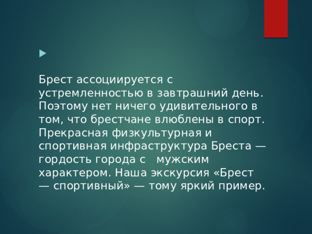   Брест ассоциируется с устремленностью в завтрашний день. Поэтому нет ничего удивительного в том, что брестчане влюблены в спорт. Прекрасная физкультурная и спортивная инфраструктура Бреста — гордость города с мужским характером. Наша экскурсия «Брест — спортивный» — тому яркий пример. 