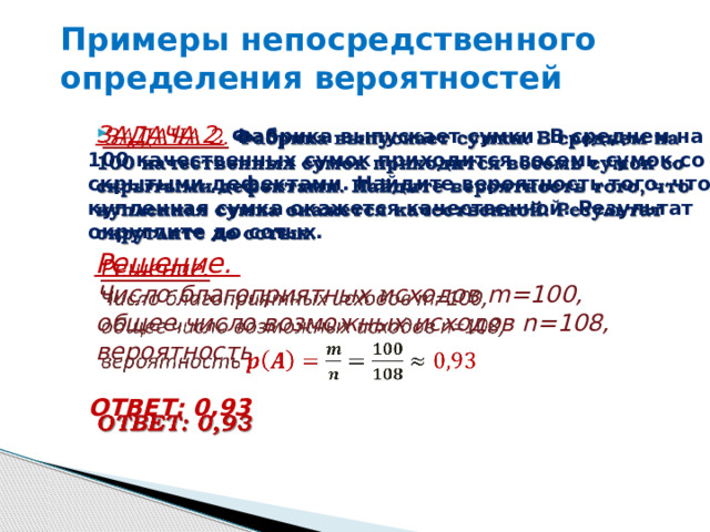Примеры непосредственного определения вероятностей      ЗАДАЧА 2.  Фабрика выпускает сумки. В среднем на 100 качественных сумок приходится восемь сумок со скрытыми дефектами. Найдите вероятность того, что купленная сумка окажется качественной. Результат округлите до сотых.  Решение.  Число благоприятных исходов m=100,  общее число возможных исходов n=108,  вероятность  ОТВЕТ: 0,93 