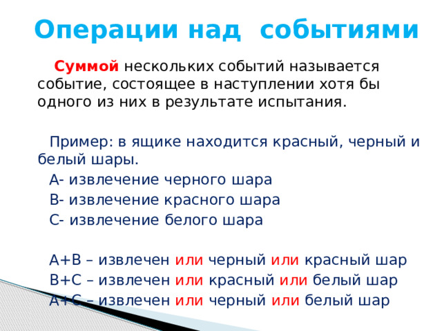 Операции над событиями Суммой  нескольких событий называется событие, состоящее в наступлении хотя бы одного из них в результате испытания.  Пример: в ящике находится красный, черный и белый шары.  А- извлечение черного шара  В- извлечение красного шара  С- извлечение белого шара  А+В – извлечен или черный или красный шар  В+С – извлечен или красный или белый шар  А+С – извлечен или черный или белый шар 