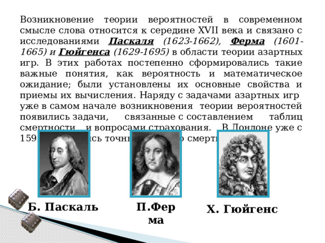 Возникновение теории вероятностей в современном смысле слова относится к середине XVII века и связано с исследованиями Паскаля (1623-1662), Ферма (1601-1665) и Гюйгенса (1629-1695) в области теории азартных игр. В этих работах постепенно сформировались такие важные понятия, как вероятность и математическое ожидание; были установлены их основные свойства и приемы их вычисления. Наряду с задачами азартных игр  уже в самом начале возникновения  теории вероятностей появились задачи, связанные с составлением таблиц смертности и вопросами страхования. В Лондоне уже с 1592 года велись точные записи о смертности. Б .  Паскаль П . Ферма Х .  Гюйгенс 