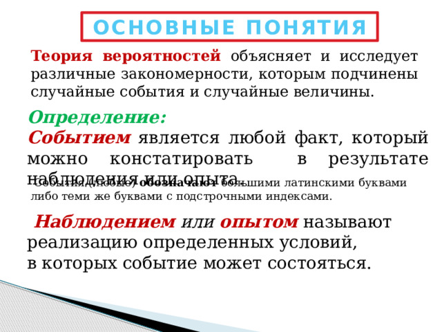 ОСНОВНЫЕ ПОНЯТИЯ Теория вероятностей объясняет и исследует различные закономерности, которым подчинены случайные события и случайные величины. Определение: Событием является любой факт, который можно констатировать в результате наблюдения или опыта.   События (любые) обозначают большими латинскими буквами либо теми же буквами с подстрочными индексами.  Наблюдением  или  опытом называют реализацию определенных условий, в которых событие может состояться. 