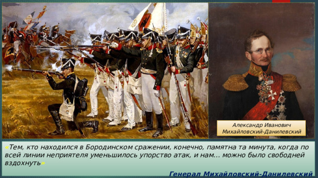Александр Иванович Михайловский-Данилевский « Тем, кто находился в Бородинском сражении, конечно, памятна та минута, когда по всей линии неприятеля уменьшилось упорство атак, и нам… можно было свободней вздохнуть » Генерал Михайловский-Данилевский 