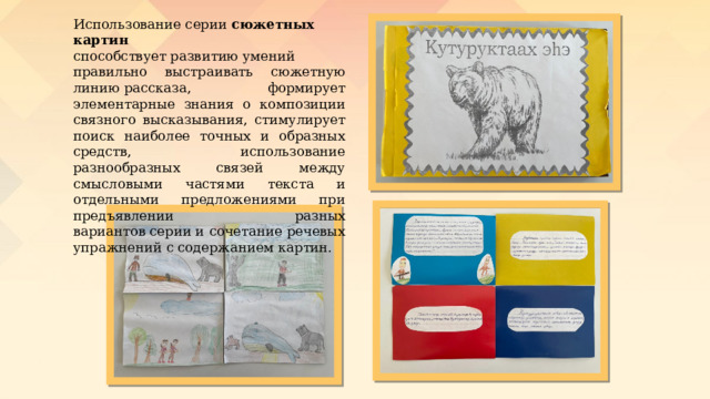 Использование серии  сюжетных картин способствует развитию умений правильно выстраивать сюжетную линию рассказа, формирует элементарные знания о композиции связного высказывания, стимулирует поиск наиболее точных и образных средств, использование разнообразных связей мeжду смысловыми частями текста и отдельными предложениями при предъявлении разных вариантов серии и сочетание речевых упражнений с содержанием картин. 
