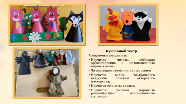 Кукольный театр Ожидаемые результаты: Научится читать, соблюдая орфоэпические и интонационные нормы чтения; Читать выразительно стихотворение; Научатся видам театрального искусства, основам актёрского мастерства; Научатся сочинять сказки; Научатся умению выражать разнообразные эмоциональные состояния 