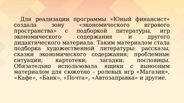  Для реализации программы «Юный финансист» создала зону «экономического игрового пространства» с подборкой литературы, игр экономического содержания и другого дидактического материала. Таким материалом стала подборка художественной литературы: рассказы, сказки экономического содержания; проблемные ситуации; картотеки; загадки; пословицы. Обязательно использовала ящики с выносным материалом для сюжетно – ролевых игр «Магазин», «Кафе», «Банк», «Почта», «Автозаправка» и другие. 