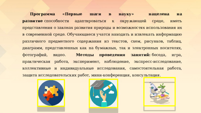  Программа «Первые шаги в науку» нацелена на развитие  способности адаптироваться к окружающей среде, иметь представления о законах развития природы и возможностях использования их в современной среде.   Обучающиеся учатся находить и извлекать информацию различного предметного содержания из текстов, схем, рисунков, таблиц, диаграмм, представленных как на бумажных, так и электронных носителях, фотографий, видео.  Методы проведения занятий:   беседа, игра, практическая работа, эксперимент, наблюдение, экспресс-исследование, коллективные и индивидуальные исследования, самостоятельная работа, защита исследовательских работ, мини-конференция, консультация. 