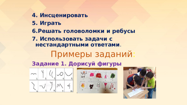 4. Инсценировать  5. Играть  6.Решать головоломки и ребусы 7. Использовать задачи с нестандартными ответами . Примеры заданий : Задание 1. Дорисуй фигуры 