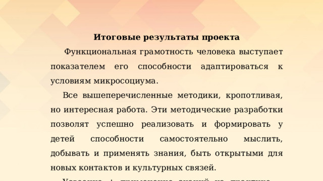 Итоговые результаты проекта   Функциональная грамотность человека выступает показателем его способности адаптироваться к условиям микросоциума.  Все вышеперечисленные методики, кропотливая, но интересная работа. Эти методические разработки позволят успешно реализовать и формировать у детей способности самостоятельно мыслить, добывать и применять знания, быть открытыми для новых контактов и культурных связей.  Усвоение + применение знаний на практике = овладение ФГ. 