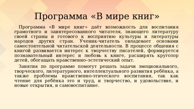 Программа «В мире книг» Программа «В мире книг» даёт возможность для воспитания грамотного и заинтересованного читателя, знающего литературу своей страны и готового к восприятию культуры и литературы народов других стран. Ученик-читатель овладевает основами самостоятельной читательской деятельности. В процессе общения с книгой развивается интерес к творчеству писателей, формируется познавательный интерес и любовь к книге, расширять кругозор детей, обогащать нравственно–эстетический опыт. Занятия по программе помогут решать задачи эмоционального, творческого, литературного, интеллектуального развития ребёнка, а также проблемы нравственно-этического воспитания, так как чтение для ребёнка это и труд, и творчество, и удовольствие, и новые открытия, и самовоспитание.  
