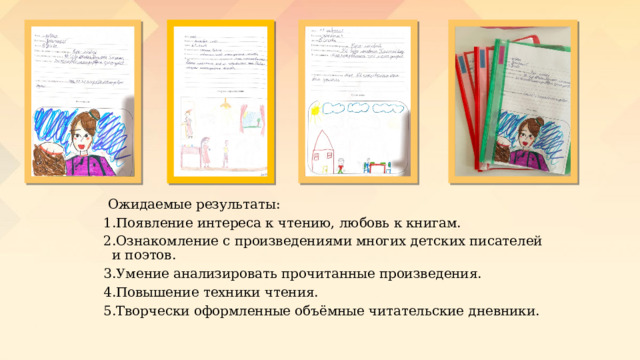  Ожидаемые результаты: 1.Появление интереса к чтению, любовь к книгам. 2.Ознакомление с произведениями многих детских писателей и поэтов. 3.Умение анализировать прочитанные произведения. 4.Повышение техники чтения. 5.Творчески оформленные объёмные читательские дневники. 