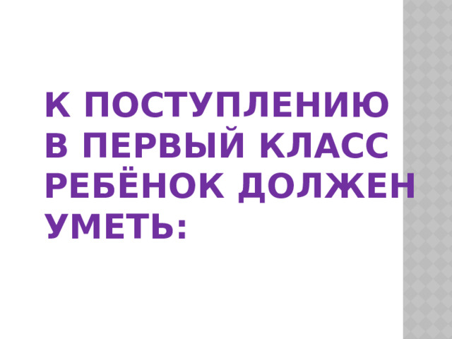  К поступлению в первый класс ребёнок должен уметь:   