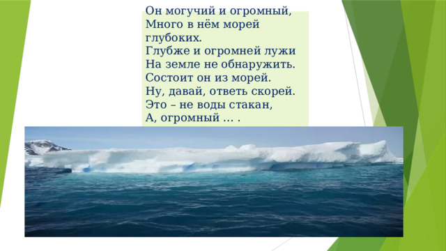 Он могучий и огромный,  Много в нём морей глубоких.  Глубже и огромней лужи  На земле не обнаружить.  Состоит он из морей.  Ну, давай, ответь скорей.  Это – не воды стакан,  А, огромный ... .   