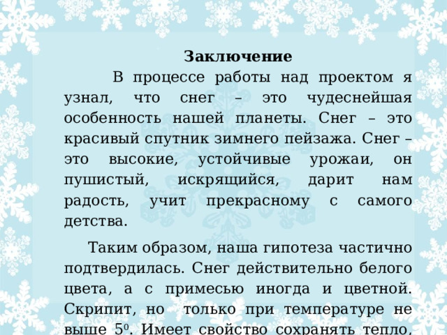 Заключение  В процессе работы над проектом я узнал, что снег – это чудеснейшая особенность нашей планеты. Снег – это красивый спутник зимнего пейзажа. Снег – это высокие, устойчивые урожаи, он пушистый, искрящийся, дарит нам радость, учит прекрасному с самого детства.  Таким образом, наша гипотеза частично подтвердилась. Снег действительно белого цвета, а с примесью иногда и цветной. Скрипит, но только при температуре не выше 5 0 . Имеет свойство сохранять тепло, поэтому имеет огромное значение в жизни живой природы и человека .    