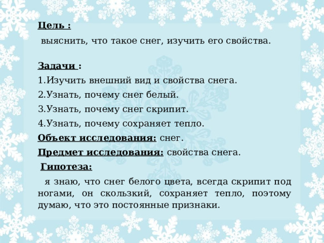 Цель :  выяснить, что такое снег, изучить его свойства. Задачи : 1.Изучить внешний вид и свойства снега. 2.Узнать, почему снег белый. 3.Узнать, почему снег скрипит. 4.Узнать, почему сохраняет тепло. Объект исследования:  снег. Предмет исследования:  свойства снега.   Гипотеза:   я знаю, что снег белого цвета, всегда скрипит под ногами, он скользкий, сохраняет тепло, поэтому думаю, что это постоянные признаки. 