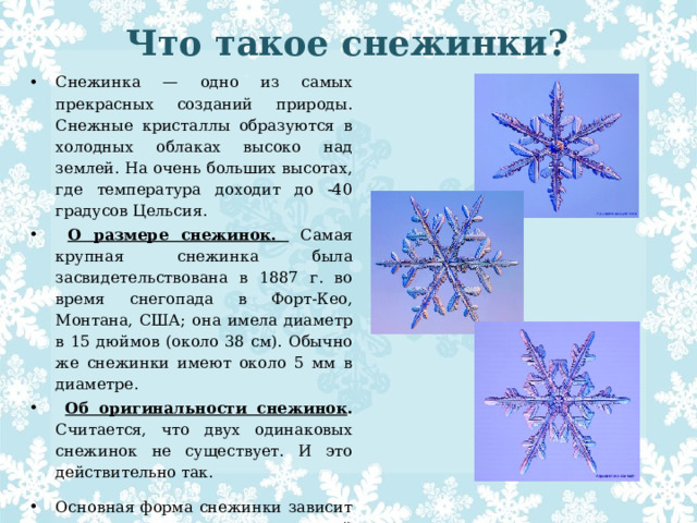 Что такое снежинки?   Снежинка — одно из самых прекрасных созданий природы. Снежные кристаллы образуются в холодных облаках высоко над землей. На очень больших высотах, где температура доходит до -40 градусов Цельсия.  О размере снежинок.  Самая крупная снежинка была засвидетельствована в 1887 г. во время снегопада в Форт-Кео, Монтана, США; она имела диаметр в 15 дюймов (около 38 см). Обычно же снежинки имеют около 5 мм в диаметре.  Об оригинальности снежинок . Считается, что двух одинаковых снежинок не существует. И это действительно так. Основная форма снежинки зависит от температуры, при которой снежинка образуется. 