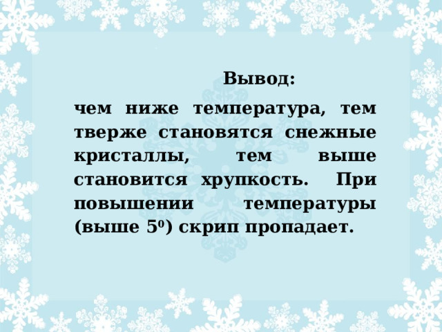  Вывод: чем ниже температура, тем тверже становятся снежные кристаллы, тем выше становится хрупкость. При повышении температуры (выше 5 0 ) скрип пропадает. 