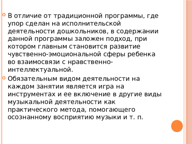 В отличие от традиционной программы, где упор сделан на исполнительской деятельности дошкольников, в содержании данной программы заложен подход, при котором главным становится развитие чувственно-эмоциональной сферы ребенка во взаимосвязи с нравственно-интеллектуальной. Обязательным видом деятельности на каждом занятии является игра на инструментах и ее включение в другие виды музыкальной деятельности как практического метода, помогающего осознанному восприятию музыки и т. п. 