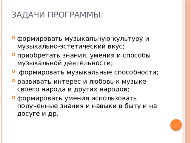 Задачи программы:   формировать музыкальную культуру и музыкально-эстетический вкус; приобретать знания, умения и способы музыкальной деятельно­сти;  формировать музыкальные способности; развивать интерес и любовь к музыке своего народа и других на­родов; формировать умения использовать полученные знания и навыки в быту и на досуге и др. 