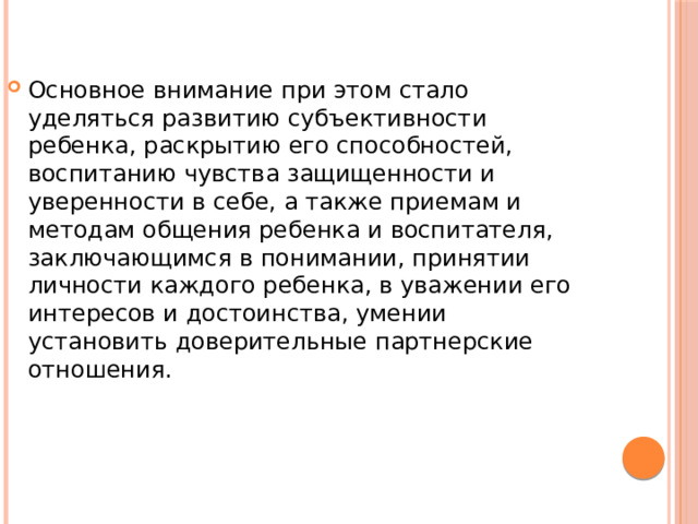 Основное внимание при этом стало уделяться развитию субъективности ребенка, раскрытию его способностей, воспитанию чувства защищенности и уверенности в себе, а также приемам и методам общения ребенка и воспитателя, заключающимся в понимании, принятии личности каждого ребенка, в уважении его интересов и достоинства, умении установить доверительные партнерские отношения. 
