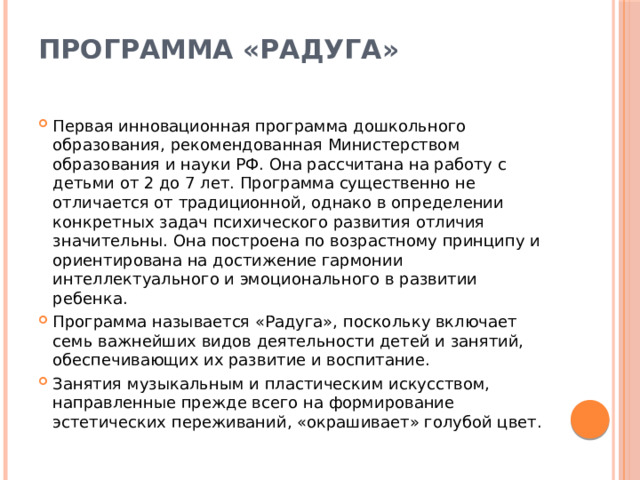 Программа «Радуга»   Первая инновационная программа дошкольного образования, рекомендованная Министерством образования и науки РФ. Она рассчитана на работу с детьми от 2 до 7 лет. Программа существенно не отличается от традиционной, однако в определении конкретных задач психического развития отличия значительны. Она построена по возрастному принципу и ориентирована на достижение гармонии интеллектуального и эмоционального в развитии ребенка. Программа называется «Радуга», поскольку включает семь важнейших видов деятельности детей и занятий, обеспечивающих их развитие и воспитание. Занятия музыкальным и пластическим искусством, направленные прежде всего на формирование эстетических переживаний, «окрашивает» голубой цвет. 
