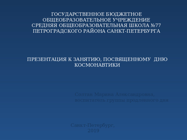 ГОСУДАРСТВЕННОЕ БЮДЖЕТНОЕ ОБЩЕОБРАЗОВАТЕЛЬНОЕ УЧРЕЖДЕНИЕ СРЕДНЯЯ ОБЩЕОБРАЗОВАТЕЛЬНАЯ ШКОЛА №77 ПЕТРОГРАДСКОГО РАЙОНА САНКТ-ПЕТЕРБУРГА ПРЕЗЕНТАЦИЯ К ЗАНЯТИЮ, ПОСВЯЩЕННОМУ ДНЮ КОСМОНАВТИКИ Солтан Марина Александровна, воспитатель группы продленного дня Санкт-Петербург, 2019 