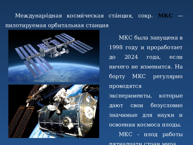 Междунаро́дная косми́ческая ста́нция, сокр. МКС — пилотируемая орбитальная станция МКС была запущена в 1998 году и проработает до 2024 года, если ничего не изменится. На борту МКС регулярно проводятся эксперименты, которые дают свои безусловно значимые для науки и освоения космоса плоды. МКС - плод работы пятнадцати стран мира. 