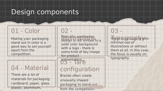 Design components 01 - Color 03 - Typography 02 - Illustrations Typically, packaging design is not limited to a solid color background with a logo - there is some kind of key image for product presentation .. There is packaging with minimal use of illustrations or without them at all. In this case, the focus is usually on typography. Making your packaging stand out in color is a good way to set yourself apart from the competition. 05 - Tare configuration 04 - Material There are a lot of materials for packaging: cardboard, paper, glass, plastic, aluminum . Brands often create unusually shaped packaging to stand out from the competition. 