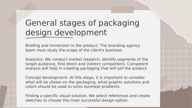 General stages of packaging design development Briefing and immersion in the product. The branding agency team must study the scope of the client's business. Analytics. We conduct market research, identify segments of the target audience, find direct and indirect competitors. Competent analysis will help in creating packaging that will sell the product. Concept development. At this stage, it is important to consider what will be shown on the packaging, what graphic solutions and colors should be used to solve business problems. Finding a specific visual solution. We select references and create sketches to choose the most successful design option. 
