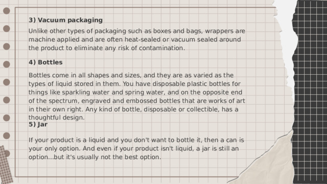 3) Vacuum packaging Unlike other types of packaging such as boxes and bags, wrappers are machine applied and are often heat-sealed or vacuum sealed around the product to eliminate any risk of contamination. 4) Bottles Bottles come in all shapes and sizes, and they are as varied as the types of liquid stored in them. You have disposable plastic bottles for things like sparkling water and spring water, and on the opposite end of the spectrum, engraved and embossed bottles that are works of art in their own right. Any kind of bottle, disposable or collectible, has a thoughtful design. 5) Jar If your product is a liquid and you don't want to bottle it, then a can is your only option. And even if your product isn't liquid, a jar is still an option...but it's usually not the best option. 