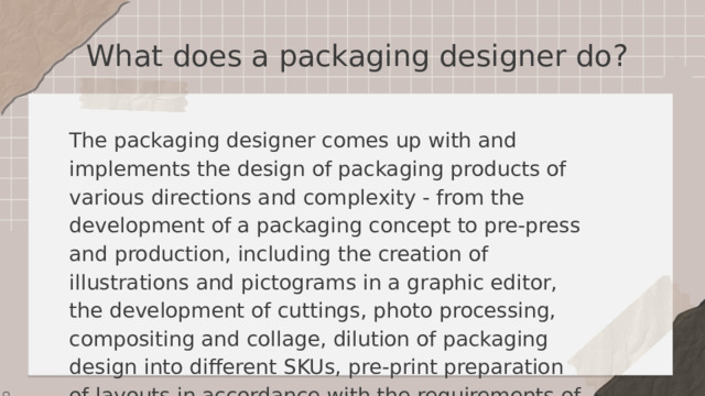 What does a packaging designer do? The packaging designer comes up with and implements the design of packaging products of various directions and complexity - from the development of a packaging concept to pre-press and production, including the creation of illustrations and pictograms in a graphic editor, the development of cuttings, photo processing, compositing and collage, dilution of packaging design into different SKUs, pre-print preparation of layouts in accordance with the requirements of the printing house. 
