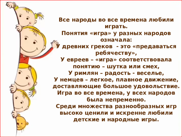 Все народы во все времена любили играть.  Понятия «игра» у разных народов означала:  У древних греков - это «предаваться ребячеству»,  У евреев – «игра» соответствовала понятию – шутка или смех,  У римлян – радость - веселье,  У немцев – легкое, плавное движение, доставляющие большое удовольствие.  Игра во все времена, у всех народов была непременно.  Среди множества разнообразных игр высоко ценили и искренне любили детские и народные игры.  