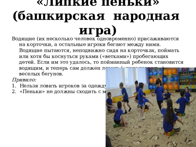  «Липкие пеньки» (башкирская  народная  игра)   Водящие (их несколько человек одновременно) при­саживаются на корточки, а остальные игроки бегают между ними. Водящие пытаются, неподвижно сидя на корточках, поймать или хотя бы коснуться руками («ветками») пробегающих детей. Если им это уда­лось, то пойманный ребенок становится водящим, и теперь сам должен ловить («приклеивать») веселых бегунов. Привило: 1.  Нельзя ловить игроков за одежду. 2.  «Пеньки» не должны сходить с места. 