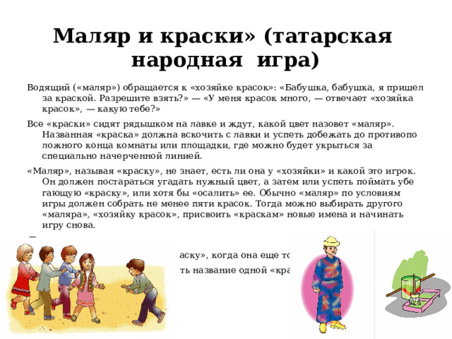  Маляр и краски» (татарская  народная  игра)   Водящий («маляр») обращается к «хозяйке красок»: «Бабушка, бабушка, я пришел за краской. Разрешите взять?» — «У меня красок много, — отвечает «хозяйка красок», — какую тебе?» Все «краски» сидят рядышком на лавке и ждут, ка­кой цвет назовет «маляр». Названная «краска» долж­на вскочить с лавки и успеть добежать до противопо­ложного конца комнаты или площадки, где можно бу­дет укрыться за специально начерченной линией. «Маляр», называя «краску», не знает, есть ли она у «хозяйки» и какой это игрок. Он должен постараться угадать нужный цвет, а затем или успеть поймать убе­гающую «краску», или хотя бы «осалить» ее. Обычно «маляр» по условиям игры должен собрать не менее пяти красок. Тогда можно выбирать другого «маляра», «хозяйку красок», присвоить «краскам» новые имена и начинать игру снова. Правила: 1.  Маляр не должен ловить «краску», когда она еще только поднимается со стула. 2.  Нельзя двум игрокам выбирать название одной «краски».   