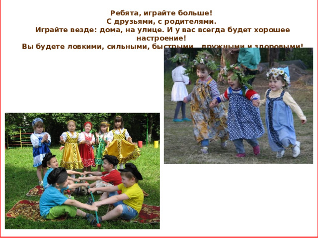 Ребята, играйте больше! С друзьями, с родителями. Играйте везде: дома, на улице. И у вас всегда будет хорошее настроение! Вы будете ловкими, сильными, быстрыми, дружными и здоровыми!     