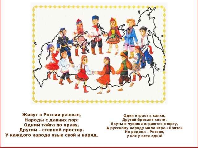  Один играет в салки,  Другой бросает кости.  Якуты и чуваши играются в юрту,  А русскому народу мила игра «Лапта»  Но родина – Россия,  у нас у всех одна!    Живут в России разные,  Народы с давних пор:  Одним тайга по нраву,  Другим – степной простор.  У каждого народа язык свой и наряд,     